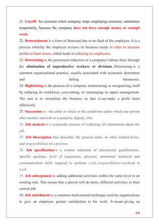21. Layoff: An occasion when company stops employing someone, sometimes
temporarily, because the company does not have enough money or enough
work.
22. Retrenchment is a form of dismissal due to no fault of the employee. It is a
process whereby the employer reviews its business needs in order to increase
profits or limit losses, which leads to reducing its employees.
23. Downsizing is the permanent reduction of a company's labour force through
the elimination of unproductive workers or divisions. Downsizing is a
common organizational practice, usually associated with economic downturns
and failing businesses.
24. Rightsizing is the process of a company restructuring or reorganizing itself
by reducing its workforce, cost-cutting, or rearranging its upper management.
The aim is to streamline the business so that it can make a profit more
effectively.
25. Succession is - the order in which or the conditions under which one person
after another succeeds to a property, dignity, title.
26. Job analysis is a systematic process of collecting all information about the
job.
27. Job Description that describes the general tasks, or other related duties,
and responsibilities of a position.
28. Job specification is a written statement of educational qualifications,
specific qualities, level of experience, physical, emotional, technical and
communication skills required to perform a job, responsibilities involved in
a job.
29. Job enlargement is adding additional activities within the same level to an
existing role. This means that a person will do more, different activities in their
current job.
30. Job enrichment is a common motivational technique used by organizations
to give an employee greater satisfaction in his work. It means giving an
A.R
 