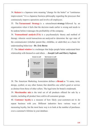 34. Kaizen is a Japanese term meaning "change for the better" or "continuous
improvement." It is a Japanese business philosophy regarding the processes that
continuously improve operations and involve all employees.
35. The Turnaround Strategy is a retrenchment strategy followed by an
organization when it feels that the decision made earlier is wrong and needs to
be undone before it damages the profitability of the company.
36. Transactional analysis (TA) is a psychoanalytic theory and method of
therapy wherein social transactions are analyzed to determine the ego state of
the communicator (whether parent-like, childlike, or adult-like) as a basis for
understanding behaviour - Dr. Eric Berne
37. The Johari window is a technique that helps people better understand their
relationship with themselves and others. - Joseph Luft and Harry Ingham
38. The American Marketing Association defines a Brand as “A name, term,
design, symbol, or any other feature that identifies one seller's good or service
as distinct from those of other sellers. The legal term for brand is trademark.
39. Merchandise mix is the total set of all products offered for sale by a
retailer, including all product lines sold to all consumer groups.
40. Customer loyalty is a measure of how likely your customers are to do
repeat business with you. Different industries have various ways of
measuring loyalty, but the most basic way is to look at the number of purchases
over a customer's lifetime in your database.
A.R
 