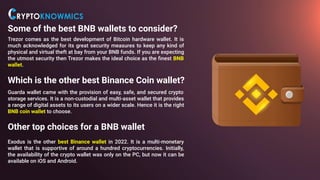 Some of the best BNB wallets to consider?
Trezor comes as the best development of Bitcoin hardware wallet. It is
much acknowledged for its great security measures to keep any kind of
physical and virtual theft at bay from your BNB funds. If you are expecting
the utmost security then Trezor makes the ideal choice as the ﬁnest BNB
wallet.
Which is the other best Binance Coin wallet?
Guarda wallet came with the provision of easy, safe, and secured crypto
storage services. It is a non-custodial and multi-asset wallet that provides
a range of digital assets to its users on a wider scale. Hence it is the right
BNB coin wallet to choose.
Other top choices for a BNB wallet
Exodus is the other best Binance wallet in 2022. It is a multi-monetary
wallet that is supportive of around a hundred cryptocurrencies. Initially,
the availability of the crypto wallet was only on the PC, but now it can be
available on iOS and Android.
 