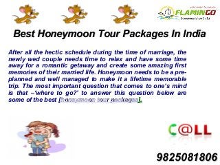 Best Honeymoon Tour Packages In IndiaBest Honeymoon Tour Packages In India
After all the hectic schedule during the time of marriage, the
newly wed couple needs time to relax and have some time
away for a romantic getaway and create some amazing first
memories of their married life. Honeymoon needs to be a pre-
planned and well managed to make it a lifetime memorable
trip. The most important question that comes to one’s mind
is that –‘where to go?’ to answer this question below are
some of the best [honeymoon tour packageshoneymoon tour packages].].
98250818069825081806
 