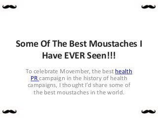 Some Of The Best Moustaches I
Have EVER Seen!!!
To celebrate Movember, the best health
PR campaign in the history of health
campaigns, I thought I’d share some of
the best moustaches in the world.

 
