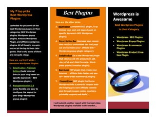 My 7 top picks
Best Wordpress                                 Best Plugins                             Wordpress is
Plugins                                                                                 Awesome
                                      Here are the other picks:
I selected for you some of the                                                              Best Wordpress Plugins
                                      3. SEOPressor (awesome SEO plugin, it op
best Wordpress plugins in their                                                                in their Category
                                           timizes your post and pages based on
categories; SEO Wordpress
                                           specific keyword—SEO Wordpress
plugins, Wordpress popup
                                           plugin);                                         Wordpress SEO Plugins
plugins, Amazon Wordpress
Plugin, and affiliate wordpress       4. Covert Action Bar (increase your conver-           Wordpress Popup Plugins
plugins. All of these in my opin-          sion rate by a customized bar that pops
                                                                                            Wordpress Ecommerce
ion are at the top in their cate-          out and contains your affiliate link—             Plugins
gories. That’s why some of them            Wordpress popup plugin category);
                                                                                            Wordpress Product Crea-
are not quite cheap.                  5. InstaProduct (is a new Wordpress plugin             tion Plugin
                                           that ebooks and info products in pdf,
Here are my first 7 picks—
                                           .doc, ePub and .Mobi formats– Word-
Awesome Wordpress Plugins:
                                           press product creation plugin);
1. Smart Links - Premium
                                      6. Eazy Azon WP plugin that create your
   Edition (build internal
                                           Amazon     affiliate links faster and eas-
   links in your blog based on
                                           ier— Word press ecommerce plugin);
   specific keywords— SEO
   Wordpress plugin);                 7.   CouponPress (WP plugin that turns
                                           Wordpress into a powerful coupon web-
2. Popupdomination 3.0
                                           site helping you earn affiliate commis-
   (very flexible and easy to
                                           sion through coupon codes, vouchers,
   configure the popup for
                                           printable coupons and deals )
   your blog—Wordpress
   popup plugin);

                                    I will submit another report with the best video
                                    Wordpress plugins available in the market...
 