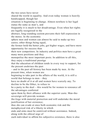 the two sexes have never
shared the world in equality. And even today woman is heavily
handicapped, though her
situation is beginning to change. Almost nowhere is her legal
status the same as man’s, and
frequently it is much to her disadvantage. Even when her rights
are legally recognised in the
abstract, long-standing custom prevents their full expression in
the mores. In the economic
sphere men and women can almost be said to make up two
castes; other things being equal,
the former hold the better jobs, get higher wages, and have more
opportunity for success than
their new competitors. In industry and politics men have a great
many more positions and they
monopolise the most important posts. In addition to all this,
they enjoy a traditional prestige
that the education of children tends in every way to support, for
the present enshrines the past
– and in the past all history has been made by men. At the
present time, when women are
beginning to take part in the affairs of the world, it is still a
world that belongs to men – they
have no doubt of it at all and women have scarcely any. To
decline to be the Other, to refuse to
be a party to the deal – this would be for women to renounce all
the advantages conferred
upon them by their alliance with the superior caste. Man-the-
sovereign will provide woman-
the-liege with material protection and will undertake the moral
justification of her existence;
thus she can evade at once both economic risk and the
metaphysical risk of a liberty in which
ends and aims must be contrived without assistance. Indeed,
along with the ethical urge of
each individual to affirm his subjective existence, there is also
 