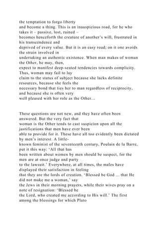 the temptation to forgo liberty
and become a thing. This is an inauspicious road, for he who
takes it – passive, lost, ruined –
becomes henceforth the creature of another’s will, frustrated in
his transcendence and
deprived of every value. But it is an easy road; on it one avoids
the strain involved in
undertaking an authentic existence. When man makes of woman
the Other, he may, then,
expect to manifest deep-seated tendencies towards complicity.
Thus, woman may fail to lay
claim to the status of subject because she lacks definite
resources, because she feels the
necessary bond that ties her to man regardless of reciprocity,
and because she is often very
well pleased with her role as the Other…
These questions are not new, and they have often been
answered. But the very fact that
woman is the Other tends to cast suspicion upon all the
justifications that men have ever been
able to provide for it. These have all too evidently been dictated
by men’s interest. A little-
known feminist of the seventeenth century, Poulain de la Barre,
put it this way: ‘All that has
been written about women by men should be suspect, for the
men are at once judge and party
to the lawsuit.’ Everywhere, at all times, the males have
displayed their satisfaction in feeling
that they are the lords of creation. ‘Blessed be God ... that He
did not make me a woman,’ say
the Jews in their morning prayers, while their wives pray on a
note of resignation: ‘Blessed be
the Lord, who created me according to His will.’ The first
among the blessings for which Plato
 