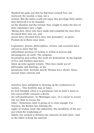thanked the gods was that he had been created free, not
enslaved; the second, a man, not a
woman. But the males could not enjoy this privilege fully unless
they believed it to be founded
on the absolute and the eternal; they sought to make the fact of
their supremacy into a right.
‘Being men, those who have made and compiled the laws have
favoured their own sex, and
jurists have elevated these laws into principles’, to quote
Poulain de la Barre once more.
Legislators, priests, philosophers, writers, and scientists have
striven to show that the
subordinate position of woman is willed in heaven and
advantageous on earth. The religions
invented by men reflect this wish for domination. In the legends
of Eve and Pandora men have
taken up arms against women. They have made use of
philosophy and theology, as the
quotations from Aristotle and St Thomas have shown. Since
ancient times satirists and
moralists have delighted in showing up the weaknesses of
women… This hostility may at times
be well founded, often it is gratuitous; but in truth it more or
less successfully conceals a desire
for self-justification. As Montaigne says, ‘It is easier to accuse
one sex than to excuse the
other’. Sometimes what is going on is clear enough. For
instance, the Roman law limiting the
rights of woman cited ‘the imbecility, the instability of the sex’
just when the weakening of
family ties seemed to threaten the interests of male heirs. And
in the effort to keep the married
 