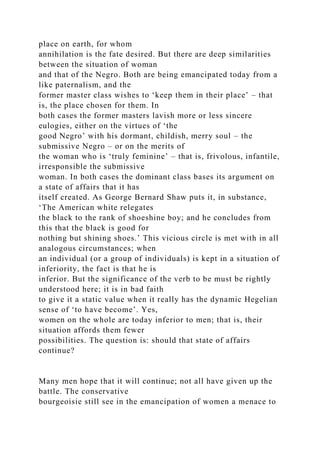 place on earth, for whom
annihilation is the fate desired. But there are deep similarities
between the situation of woman
and that of the Negro. Both are being emancipated today from a
like paternalism, and the
former master class wishes to ‘keep them in their place’ – that
is, the place chosen for them. In
both cases the former masters lavish more or less sincere
eulogies, either on the virtues of ‘the
good Negro’ with his dormant, childish, merry soul – the
submissive Negro – or on the merits of
the woman who is ‘truly feminine’ – that is, frivolous, infantile,
irresponsible the submissive
woman. In both cases the dominant class bases its argument on
a state of affairs that it has
itself created. As George Bernard Shaw puts it, in substance,
‘The American white relegates
the black to the rank of shoeshine boy; and he concludes from
this that the black is good for
nothing but shining shoes.’ This vicious circle is met with in all
analogous circumstances; when
an individual (or a group of individuals) is kept in a situation of
inferiority, the fact is that he is
inferior. But the significance of the verb to be must be rightly
understood here; it is in bad faith
to give it a static value when it really has the dynamic Hegelian
sense of ‘to have become’. Yes,
women on the whole are today inferior to men; that is, their
situation affords them fewer
possibilities. The question is: should that state of affairs
continue?
Many men hope that it will continue; not all have given up the
battle. The conservative
bourgeoisie still see in the emancipation of women a menace to
 