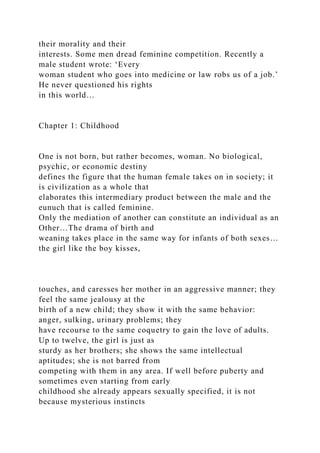 their morality and their
interests. Some men dread feminine competition. Recently a
male student wrote: ‘Every
woman student who goes into medicine or law robs us of a job.’
He never questioned his rights
in this world…
Chapter 1: Childhood
One is not born, but rather becomes, woman. No biological,
psychic, or economic destiny
defines the figure that the human female takes on in society; it
is civilization as a whole that
elaborates this intermediary product between the male and the
eunuch that is called feminine.
Only the mediation of another can constitute an individual as an
Other…The drama of birth and
weaning takes place in the same way for infants of both sexes…
the girl like the boy kisses,
touches, and caresses her mother in an aggressive manner; they
feel the same jealousy at the
birth of a new child; they show it with the same behavior:
anger, sulking, urinary problems; they
have recourse to the same coquetry to gain the love of adults.
Up to twelve, the girl is just as
sturdy as her brothers; she shows the same intellectual
aptitudes; she is not barred from
competing with them in any area. If well before puberty and
sometimes even starting from early
childhood she already appears sexually specified, it is not
because mysterious instincts
 