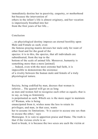 immediately destine her to passivity, coquetry, or motherhood
but because the intervention of
others in the infant’s life is almost originary, and her vocation
is imperiously breathed into her
from the first years of her life…
Conclusion
…no physiological destiny imposes an eternal hostility upon
Male and Female as such; even
the famous praying mantis devours her male only for want of
other food and for the good of the
species: it is to this, the species, that all individuals are
subordinated, from the top to the
bottom of the scale of animal life. Moreover, humanity is
something more than a mere [animal]
… Indeed, even with the most extreme bad faith, it is
impossible to demonstrate the existence
of a rivalry between the human male and female of a truly
physiological nature.
Society, being codified by man, decrees that woman is
inferior… The quarrel will go on as long
as men and women fail to recognise each other as equals; that is
to say, as long as femininity
is perpetuated as such. Which sex is the more eager to maintain
it? Woman, who is being
emancipated from it, wishes none the less to retain its
privileges; and man, in that case, wants
her to assume its limitations. ‘It is easier to accuse one sex than
to excuse the other,’ says
Montaigne. It is vain to apportion praise and blame. The truth is
that if the vicious circle is so
hard to break, it is because the two sexes are each the victim at
 