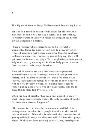2
The Rights of Woman Mary Wollstonecraft Dedicatory Letter
constitution based on reason—will show for all times that
man must in some way act like a tyrant, and that tyranny,
in whatever part of society it raises its arrogant head, will
always undermine morality.
I have produced what seemed to me to be irrefutable
arguments, drawn from matters of fact, to prove my often-
repeated assertion that women cannot by force be confined
to domestic concerns. However ignorant they are, they will
get involved in more weighty affairs, neglecting private duties
only to disturb by cunning tricks the orderly plans of reason
that rise above their comprehension.
Also, while women are only made to acquire personal
accomplishments [see Glossary], men will seek pleasure in
variety, and faithless husbands will make faithless wives.
Indeed, such ignorant beings as wives are in such a system
will be very excusable when, not having been taught to
respect public good or allowed any civil rights, they try to
make things more fair by retaliation.
When the box of mischief has been thus opened in society,
what is to preserve private virtue, the only security of public
freedom and universal happiness?
·The answer is·: Let there be no coercion established in
society—·no laws that force people into this or that social
role or situation·. When that is achieved, the common law of
gravity will hold sway and the sexes will fall into their proper
places. With fairer laws forming your citizens, marriage can
 