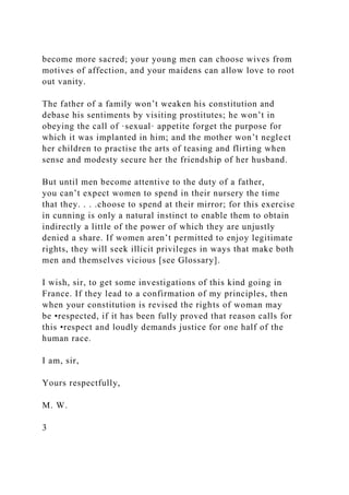 become more sacred; your young men can choose wives from
motives of affection, and your maidens can allow love to root
out vanity.
The father of a family won’t weaken his constitution and
debase his sentiments by visiting prostitutes; he won’t in
obeying the call of ·sexual· appetite forget the purpose for
which it was implanted in him; and the mother won’t neglect
her children to practise the arts of teasing and flirting when
sense and modesty secure her the friendship of her husband.
But until men become attentive to the duty of a father,
you can’t expect women to spend in their nursery the time
that they. . . .choose to spend at their mirror; for this exercise
in cunning is only a natural instinct to enable them to obtain
indirectly a little of the power of which they are unjustly
denied a share. If women aren’t permitted to enjoy legitimate
rights, they will seek illicit privileges in ways that make both
men and themselves vicious [see Glossary].
I wish, sir, to get some investigations of this kind going in
France. If they lead to a confirmation of my principles, then
when your constitution is revised the rights of woman may
be •respected, if it has been fully proved that reason calls for
this •respect and loudly demands justice for one half of the
human race.
I am, sir,
Yours respectfully,
M. W.
3
 