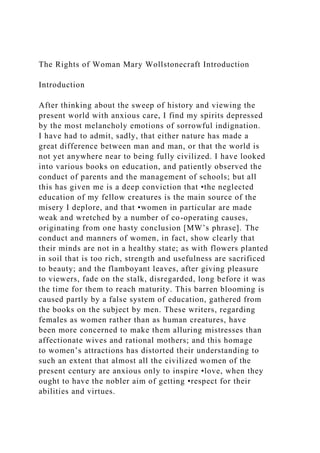 The Rights of Woman Mary Wollstonecraft Introduction
Introduction
After thinking about the sweep of history and viewing the
present world with anxious care, I find my spirits depressed
by the most melancholy emotions of sorrowful indignation.
I have had to admit, sadly, that either nature has made a
great difference between man and man, or that the world is
not yet anywhere near to being fully civilized. I have looked
into various books on education, and patiently observed the
conduct of parents and the management of schools; but all
this has given me is a deep conviction that •the neglected
education of my fellow creatures is the main source of the
misery I deplore, and that •women in particular are made
weak and wretched by a number of co-operating causes,
originating from one hasty conclusion [MW’s phrase]. The
conduct and manners of women, in fact, show clearly that
their minds are not in a healthy state; as with flowers planted
in soil that is too rich, strength and usefulness are sacrificed
to beauty; and the flamboyant leaves, after giving pleasure
to viewers, fade on the stalk, disregarded, long before it was
the time for them to reach maturity. This barren blooming is
caused partly by a false system of education, gathered from
the books on the subject by men. These writers, regarding
females as women rather than as human creatures, have
been more concerned to make them alluring mistresses than
affectionate wives and rational mothers; and this homage
to women’s attractions has distorted their understanding to
such an extent that almost all the civilized women of the
present century are anxious only to inspire •love, when they
ought to have the nobler aim of getting •respect for their
abilities and virtues.
 