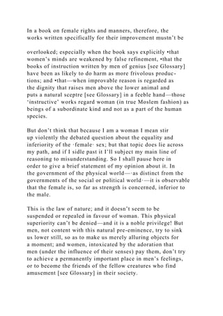 In a book on female rights and manners, therefore, the
works written specifically for their improvement mustn’t be
overlooked; especially when the book says explicitly •that
women’s minds are weakened by false refinement, •that the
books of instruction written by men of genius [see Glossary]
have been as likely to do harm as more frivolous produc-
tions; and •that—when improvable reason is regarded as
the dignity that raises men above the lower animal and
puts a natural sceptre [see Glossary] in a feeble hand—those
‘instructive’ works regard woman (in true Moslem fashion) as
beings of a subordinate kind and not as a part of the human
species.
But don’t think that because I am a woman I mean stir
up violently the debated question about the equality and
inferiority of the ·female· sex; but that topic does lie across
my path, and if I sidle past it I’ll subject my main line of
reasoning to misunderstanding. So I shall pause here in
order to give a brief statement of my opinion about it. In
the government of the physical world—·as distinct from the
governments of the social or political world·—it is observable
that the female is, so far as strength is concerned, inferior to
the male.
This is the law of nature; and it doesn’t seem to be
suspended or repealed in favour of woman. This physical
superiority can’t be denied—and it is a noble privilege! But
men, not content with this natural pre-eminence, try to sink
us lower still, so as to make us merely alluring objects for
a moment; and women, intoxicated by the adoration that
men (under the influence of their senses) pay them, don’t try
to achieve a permanently important place in men’s feelings,
or to become the friends of the fellow creatures who find
amusement [see Glossary] in their society.
 