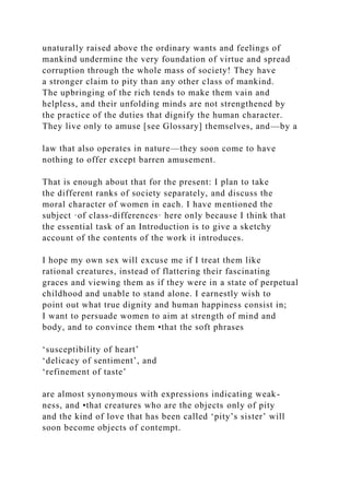 unaturally raised above the ordinary wants and feelings of
mankind undermine the very foundation of virtue and spread
corruption through the whole mass of society! They have
a stronger claim to pity than any other class of mankind.
The upbringing of the rich tends to make them vain and
helpless, and their unfolding minds are not strengthened by
the practice of the duties that dignify the human character.
They live only to amuse [see Glossary] themselves, and—by a
law that also operates in nature—they soon come to have
nothing to offer except barren amusement.
That is enough about that for the present: I plan to take
the different ranks of society separately, and discuss the
moral character of women in each. I have mentioned the
subject ·of class-differences· here only because I think that
the essential task of an Introduction is to give a sketchy
account of the contents of the work it introduces.
I hope my own sex will excuse me if I treat them like
rational creatures, instead of flattering their fascinating
graces and viewing them as if they were in a state of perpetual
childhood and unable to stand alone. I earnestly wish to
point out what true dignity and human happiness consist in;
I want to persuade women to aim at strength of mind and
body, and to convince them •that the soft phrases
‘susceptibility of heart’
‘delicacy of sentiment’, and
‘refinement of taste’
are almost synonymous with expressions indicating weak-
ness, and •that creatures who are the objects only of pity
and the kind of love that has been called ‘pity’s sister’ will
soon become objects of contempt.
 