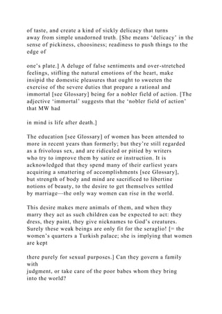 of taste, and create a kind of sickly delicacy that turns
away from simple unadorned truth. [She means ‘delicacy’ in the
sense of pickiness, choosiness; readiness to push things to the
edge of
one’s plate.] A deluge of false sentiments and over-stretched
feelings, stifling the natural emotions of the heart, make
insipid the domestic pleasures that ought to sweeten the
exercise of the severe duties that prepare a rational and
immortal [see Glossary] being for a nobler field of action. [The
adjective ‘immortal’ suggests that the ‘nobler field of action’
that MW had
in mind is life after death.]
The education [see Glossary] of women has been attended to
more in recent years than formerly; but they’re still regarded
as a frivolous sex, and are ridiculed or pitied by writers
who try to improve them by satire or instruction. It is
acknowledged that they spend many of their earliest years
acquiring a smattering of accomplishments [see Glossary],
but strength of body and mind are sacrificed to libertine
notions of beauty, to the desire to get themselves settled
by marriage—the only way women can rise in the world.
This desire makes mere animals of them, and when they
marry they act as such children can be expected to act: they
dress, they paint, they give nicknames to God’s creatures.
Surely these weak beings are only fit for the seraglio! [= the
women’s quarters a Turkish palace; she is implying that women
are kept
there purely for sexual purposes.] Can they govern a family
with
judgment, or take care of the poor babes whom they bring
into the world?
 
