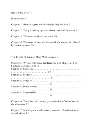Dedicatory Letter 1
Introduction 4
Chapter 1: Human rights and the duties they involve 7
Chapter 2: The prevailing opinion about sexual differences 12
Chapter 3: The same subject continued 26
Chapter 4: The state of degradation to which woman is reduced
by various causes 36
The Rights of Woman Mary Wollstonecraft
Chapter 5: Writers who have rendered women objects of pity,
bordering on contempt 53
Section 1: Rousseau . . . . . . . . . . . . . . . . . . . . . . . . . . . . . . . .
. . . . . . . . . . . . . . . . . . . . . . . . . 53
Section 2: Fordyce . . . . . . . . . . . . . . . . . . . . . . . . . . . . . . . . .
. . . . . . . . . . . . . . . . . . . . . . . . . . . 61
Section 3: Gregory . . . . . . . . . . . . . . . . . . . . . . . . . . . . . . . . .
. . . . . . . . . . . . . . . . . . . . . . . . . . 62
Section 4: Some women . . . . . . . . . . . . . . . . . . . . . . . . . . . . .
. . . . . . . . . . . . . . . . . . . . . . . . . . 65
Section 5: Chesterfield . . . . . . . . . . . . . . . . . . . . . . . . . . . . . .
. . . . . . . . . . . . . . . . . . . . . . . . . . 66
Chapter 6: The effect that an early association of ideas has on
the character 71
Chapter 7: Modesty comprehensively considered and not as a
sexual virtue 75
 