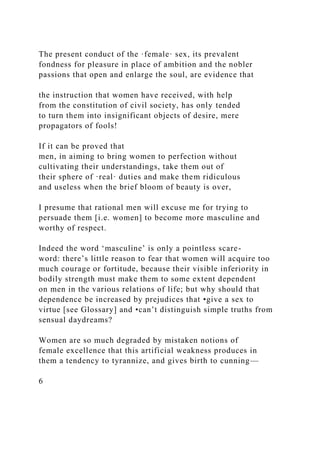 The present conduct of the ·female· sex, its prevalent
fondness for pleasure in place of ambition and the nobler
passions that open and enlarge the soul, are evidence that
the instruction that women have received, with help
from the constitution of civil society, has only tended
to turn them into insignificant objects of desire, mere
propagators of fools!
If it can be proved that
men, in aiming to bring women to perfection without
cultivating their understandings, take them out of
their sphere of ·real· duties and make them ridiculous
and useless when the brief bloom of beauty is over,
I presume that rational men will excuse me for trying to
persuade them [i.e. women] to become more masculine and
worthy of respect.
Indeed the word ‘masculine’ is only a pointless scare-
word: there’s little reason to fear that women will acquire too
much courage or fortitude, because their visible inferiority in
bodily strength must make them to some extent dependent
on men in the various relations of life; but why should that
dependence be increased by prejudices that •give a sex to
virtue [see Glossary] and •can’t distinguish simple truths from
sensual daydreams?
Women are so much degraded by mistaken notions of
female excellence that this artificial weakness produces in
them a tendency to tyrannize, and gives birth to cunning—
6
 