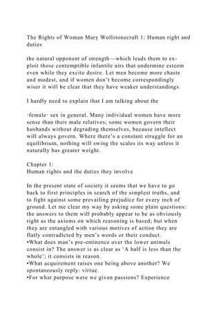 The Rights of Woman Mary Wollstonecraft 1: Human right and
duties
the natural opponent of strength—which leads them to ex-
ploit those contemptible infantile airs that undermine esteem
even while they excite desire. Let men become more chaste
and modest, and if women don’t become correspondingly
wiser it will be clear that they have weaker understandings.
I hardly need to explain that I am talking about the
·female· sex in general. Many individual women have more
sense than their male relatives; some women govern their
husbands without degrading themselves, because intellect
will always govern. Where there’s a constant struggle for an
equilibrium, nothing will swing the scales its way unless it
naturally has greater weight.
Chapter 1:
Human rights and the duties they involve
In the present state of society it seems that we have to go
back to first principles in search of the simplest truths, and
to fight against some prevailing prejudice for every inch of
ground. Let me clear my way by asking some plain questions:
the answers to them will probably appear to be as obviously
right as the axioms on which reasoning is based; but when
they are entangled with various motives of action they are
flatly contradicted by men’s words or their conduct.
•What does man’s pre-eminence over the lower animals
consist in? The answer is as clear as ‘A half is less than the
whole’; it consists in reason.
•What acquirement raises one being above another? We
spontaneously reply: virtue.
•For what purpose were we given passions? Experience
 