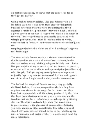 on partial experience, on views that are correct ·as far as
they go· but narrow.
Going back to first principles, vice [see Glossary] in all
its native ugliness slinks away from close investigation;
but shallow reasoners are always exclaiming that these
arguments ·from first principles· ‘prove too much’, and that
a given course of conduct is ‘expedient’ even if it is rotten at
the core. Thus •expediency is continually contrasted with
•simple principles, until truth is lost in a mist of words,
virtue is lost in forms [= ‘in mechanical rules of conduct’], and
the
tempting prejudices that claim the title ‘knowledge’ suppress
real knowledge.
The most wisely formed society is the one whose constitu-
tion is based on the nature of man—that statement, in the
abstract, strikes every thinking being so forcibly that it looks
like presumption to try to prove it; but we do need to prove it,
or reason will never be able to make prescription [see Glossary]
relax its grip. And yet urging prescription as an argument
to justify depriving men (or women) of their natural rights is
one of the absurd sophisms that daily insult common sense.
The bulk of the people of Europe are only very partially
civilized. Indeed, it’s an open question whether they have
acquired any virtues in exchange for the innocence ·they
have lost·, comparable with the misery produced by the vices
that have been plastered over unsightly ignorance, and the
freedom that has been traded away in exchange for glittering
slavery. The desire to dazzle by riches (the surest route
to pre-eminence!), the pleasure of commanding flattering
yes-men, and many other complicated low calculations of
stupid self-love, have all joined forces in overwhelming the
mass of mankind and making ‘liberty’ a convenient label for
mock patriotism.
 