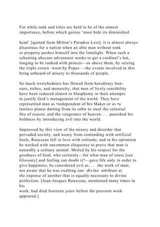 For while rank and titles are held to be of the utmost
importance, before which genius ‘must hide its diminished
head’ [quoted from Milton’s Paradise Lost], it is almost always
disastrous for a nation when an able man without rank
or property pushes himself into the limelight. When such a
scheming obscure adventurer works to get a cardinal’s hat,
longing to be ranked with princes—or above them, by seizing
the triple crown ·worn by Popes·—the events involved in this
bring unheard-of misery to thousands of people.
So much wretchedness has flowed from hereditary hon-
ours, riches, and monarchy, that men of lively sensibility
have been reduced almost to blasphemy in their attempts
to justify God’s management of the world. They have
represented man as •independent of his Maker or as •a
lawless planet darting from its orbit to steal the celestial
fire of reason; and the vengeance of heaven. . . .punished his
boldness by introducing evil into the world.
Impressed by this view of the misery and disorder that
pervaded society, and weary from contending with artificial
fools, Rousseau fell in love with solitude; and in his optimism
he worked with uncommon eloquence to prove that man is
naturally a solitary animal. Misled by his respect for the
goodness of God, who certainly—for what man of sense [see
Glossary] and feeling can doubt it?—gave life only in order to
give happiness, he considered evil as. . . .the work of man;
not aware that he was exalting one ·divine· attribute at
the expense of another that is equally necessary to divine
perfection. [Jean-Jacques Rousseau, mentioned many times in
his
work, had died fourteen years before the pressent work
appeared.]
 