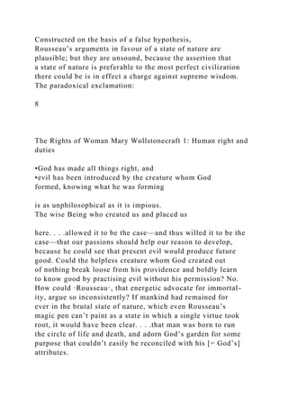 Constructed on the basis of a false hypothesis,
Rousseau’s arguments in favour of a state of nature are
plausible; but they are unsound, because the assertion that
a state of nature is preferable to the most perfect civilization
there could be is in effect a charge against supreme wisdom.
The paradoxical exclamation:
8
The Rights of Woman Mary Wollstonecraft 1: Human right and
duties
•God has made all things right, and
•evil has been introduced by the creature whom God
formed, knowing what he was forming
is as unphilosophical as it is impious.
The wise Being who created us and placed us
here. . . .allowed it to be the case—and thus willed it to be the
case—that our passions should help our reason to develop,
because he could see that present evil would produce future
good. Could the helpless creature whom God created out
of nothing break loose from his providence and boldly learn
to know good by practising evil without his permission? No.
How could ·Rousseau·, that energetic advocate for immortal-
ity, argue so inconsistently? If mankind had remained for
ever in the brutal state of nature, which even Rousseau’s
magic pen can’t paint as a state in which a single virtue took
root, it would have been clear. . . .that man was born to run
the circle of life and death, and adorn God’s garden for some
purpose that couldn’t easily be reconciled with his [= God’s]
attributes.
 