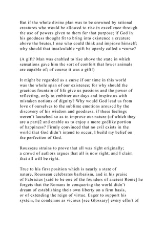But if the whole divine plan was to be crowned by rational
creatures who would be allowed to rise in excellence through
the use of powers given to them for that purpose; if God in
his goodness thought fit to bring into existence a creature
above the brutes,1 one who could think and improve himself;
why should that incalculable •gift be openly called a •curse?
(A gift? Man was enabled to rise above the state in which
sensations gave him the sort of comfort that lower animals
are capable of; of course it was a gift!)
It might be regarded as a curse if our time in this world
was the whole span of our existence; for why should the
gracious fountain of life give us passions and the power of
reflecting, only to embitter our days and inspire us with
mistaken notions of dignity? Why would God lead us from
love of ourselves to the sublime emotions aroused by the
discovery of his wisdom and goodness, if these feelings
weren’t launched so as to improve our nature (of which they
are a part)2 and enable us to enjoy a more godlike portion
of happiness? Firmly convinced that no evil exists in the
world that God didn’t intend to occur, I build my belief on
the perfection of God.
Rousseau strains to prove that all was right originally;
a crowd of authors argues that all is now right; and I claim
that all will be right.
True to his first position which is nearly a state of
nature, Rousseau celebrates barbarism, and in his praise
of Fabricius [said to be one of the founders of ancient Rome] he
forgets that the Romans in conquering the world didn’t
dream of establishing their own liberty on a firm basis,
or of extending the reign of virtue. Eager to support his
system, he condemns as vicious [see Glossary] every effort of
 