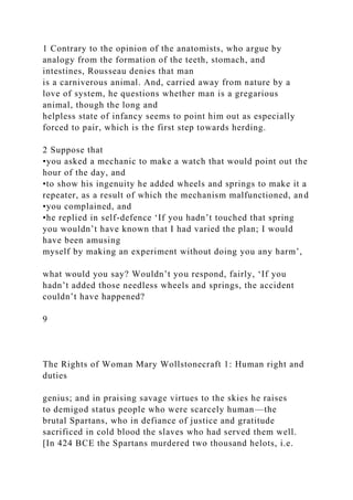 1 Contrary to the opinion of the anatomists, who argue by
analogy from the formation of the teeth, stomach, and
intestines, Rousseau denies that man
is a carniverous animal. And, carried away from nature by a
love of system, he questions whether man is a gregarious
animal, though the long and
helpless state of infancy seems to point him out as especially
forced to pair, which is the first step towards herding.
2 Suppose that
•you asked a mechanic to make a watch that would point out the
hour of the day, and
•to show his ingenuity he added wheels and springs to make it a
repeater, as a result of which the mechanism malfunctioned, and
•you complained, and
•he replied in self-defence ‘If you hadn’t touched that spring
you wouldn’t have known that I had varied the plan; I would
have been amusing
myself by making an experiment without doing you any harm’,
what would you say? Wouldn’t you respond, fairly, ‘If you
hadn’t added those needless wheels and springs, the accident
couldn’t have happened?
9
The Rights of Woman Mary Wollstonecraft 1: Human right and
duties
genius; and in praising savage virtues to the skies he raises
to demigod status people who were scarcely human—the
brutal Spartans, who in defiance of justice and gratitude
sacrificed in cold blood the slaves who had served them well.
[In 424 BCE the Spartans murdered two thousand helots, i.e.
 