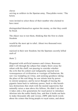 slaves
serving as soldiers in the Spartan army. Thucydides wrote: ‘The
helots
were invited to select those of their number who claimed to
have most
distinguished themselves against the enemy, so that they could
be freed.
The object was to test them, thinking that the first to claim
freedom
would be the most apt to rebel. About two thousand were
selected and
rejoiced in their new freedom; but the Spartans secretly killed
each of
them.’]
Disgusted with artificial manners and virtues, Rousseau
didn’t sift through the subject but simply threw away the
wheat with the chaff, not pausing to consider whether
the evils that his ardent soul indignantly rejected were
•consequences of civilization or •vestiges of barbarism. He
saw vice trampling on virtue, and seeming-goodness taking
the place of the real thing; he saw talents bent by power
to sinister purposes; and he never thought of tracing the
gigantic harm back to •arbitrary power, back to •the heredi-
tary distinctions that clash with the mental superiority that
naturally raises a man above his fellows. He didn’t see that
it takes only a few generations for royal power to introduce
idiotism into the noble family line, and that it holds out baits
to make thousands idle and vicious. [MW adds harsh words
about the crimes that bring people to royal status, and about
 