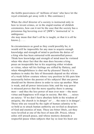 the feeble passiveness of ‘millions of men’ who have let the
royal criminals get away with it. She continues:]
When the chief director of a society is instructed only in
how to invent crimes, or in the stupid routine of childish
ceremonies, how can it not be the case that the society has a
poisonous fog hovering over it? [MW’s ‘instructed in’ is
ambiguous:
she may mean that that’s all he is taught, or that it is all he
knows.]. . . .
In circumstances as good as they could possibly be, it
would still be impossible for any man to acquire enough
knowledge and strength of mind to perform the duties of
a king who has been entrusted with uncontrolled power.
Think how knowledge and strength of mind must be violated
when •the sheer fact that the man does become a king
poses an insuperable bar to his acquiring either wisdom
or virtue, when •all his feelings are stifled by flattery, and
when •thoughtfulness is shut out by pleasure! Surely it is
madness to make the fate of thousands depend on the whims
of a weak fellow creature whose very position in life puts him
necessarily below the poorest of his subjects! But one power
should not be thrown down in order to raise up another. Man
is weak, and all power intoxicates him; and the way power
is misused proves that the more equality there is among
men—·and thus the less power of men over men·—the more
virtue and happiness will reign in society. But this. . . .raises
an outcry: ‘If we don’t have absolute faith in the wisdom of
aniquity, the church is in danger’ or‘. . . the state is in danger’.
Those who are roused by the sight of human calamity to be
so bold as to attack human authority are reviled as despisers
of God and enemies of man. These are bitter libels, yet they
were levelled at one of the best of men (Dr. Price), whose
ashes still preach peace, and whose memory demands a
respectful pause when subjects that lay so near his heart are
 