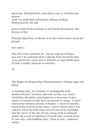 discussed. [Richard Price, who died a year or so before the
present
work was published, had greatly influenced Mary
Wollstonecraft. He had
been reviled for his writings on the French Revolution. His
Review of the
Principal Questions in Morals is on the website from which the
present
text came.]
Now that I have attacked the ‘sacred’ majesty of kings,
you won’t be surprised when I add my firm conviction that
every profession whose power depends on large differences
of rank is highly injurious to morality.
10
The Rights of Woman Mary Wollstonecraft 1: Human right and
duties
A standing army, for instance, is incompatible with
freedom because strictness and rank are the very sinews
of military discipline; and despotism is necessary to give
vigour to enterprises that have one person in charge. A spirit
inspired by romantic notions of honour—a kind of morality
based on the fashion of the times—can be felt by only a few
officers, while the main body must be moved by command,
like the waves of the sea; for the strong wind of authority
pushes the crowd of subalterns forward, they scarcely know
or care why, with headlong fury. [Then as now, ‘subaltern’
mainly
 