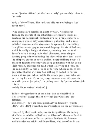 meant ‘junior officer’, so the ‘main body’ presumably refers to
the main
body of the officers. The rank and file are not being talked
about here.]
·And armies are harmful in another way·. Nothing can
damage the morals of the inhabitants of country towns as
much as the occasional residence of a set of idle superficial
young men whose only occupation is gallantry, and whose
polished manners make vice more dangerous by concealing
its ugliness under gay ornamental drapery. An air of fashion,
which is really a badge of slavery, showing that the soul
doesn’t have a strong individual character, awes simple
country people into imitating the vices when they can’t catch
the slippery graces of social polish. Every military body is a
chain of despots who obey and give commands without using
their reason, and become dead weights of vice and folly on
the community. A man of rank or fortune whose connections
guarantee that he will rise has nothing to do but to pursue
some extravagant whim; while the needy gentleman who has
to rise ‘by his merit’, as they say, becomes a servile parasite
or a vile pander [= ‘pimp’, or perhaps merely ‘person whose job
it is to
satisfy his superiors’ desires’.]
Sailors, the gentlemen of the navy, can be described in
similar terms, except that their vices [see Glossary] are
different
and grosser. They are more positively indolent [= ‘wholly
idle’, ‘idly idle’] when they aren’t performing the ceremonials
required by their rank, whereas the insignificant fluttering
of soldiers could be called ‘active idleness’. More confined to
the society of men, sailors acquire a fondness for humour
and mischievous tricks; while soldiers, who are often in the
 