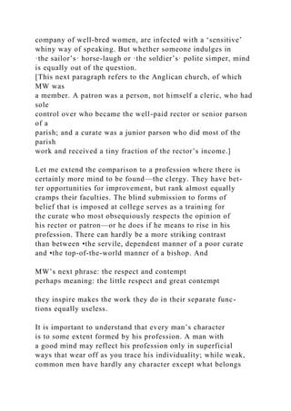 company of well-bred women, are infected with a ‘sensitive’
whiny way of speaking. But whether someone indulges in
·the sailor’s· horse-laugh or ·the soldier’s· polite simper, mind
is equally out of the question.
[This next paragraph refers to the Anglican church, of which
MW was
a member. A patron was a person, not himself a cleric, who had
sole
control over who became the well-paid rector or senior parson
of a
parish; and a curate was a junior parson who did most of the
parish
work and received a tiny fraction of the rector’s income.]
Let me extend the comparison to a profession where there is
certainly more mind to be found—the clergy. They have bet-
ter opportunities for improvement, but rank almost equally
cramps their faculties. The blind submission to forms of
belief that is imposed at college serves as a training for
the curate who most obsequiously respects the opinion of
his rector or patron—or he does if he means to rise in his
profession. There can hardly be a more striking contrast
than between •the servile, dependent manner of a poor curate
and •the top-of-the-world manner of a bishop. And
MW’s next phrase: the respect and contempt
perhaps meaning: the little respect and great contempt
they inspire makes the work they do in their separate func-
tions equally useless.
It is important to understand that every man’s character
is to some extent formed by his profession. A man with
a good mind may reflect his profession only in superficial
ways that wear off as you trace his individuality; while weak,
common men have hardly any character except what belongs
 