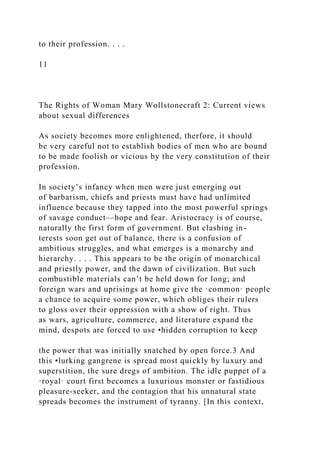 to their profession. . . .
11
The Rights of Woman Mary Wollstonecraft 2: Current views
about sexual differences
As society becomes more enlightened, therfore, it should
be very careful not to establish bodies of men who are bound
to be made foolish or vicious by the very constitution of their
profession.
In society’s infancy when men were just emerging out
of barbarism, chiefs and priests must have had unlimited
influence because they tapped into the most powerful springs
of savage conduct—hope and fear. Aristocracy is of course,
naturally the first form of government. But clashing in-
terests soon get out of balance, there is a confusion of
ambitious struggles, and what emerges is a monarchy and
hierarchy. . . . This appears to be the origin of monarchical
and priestly power, and the dawn of civilization. But such
combustible materials can’t be held down for long; and
foreign wars and uprisings at home give the ·common· people
a chance to acquire some power, which obliges their rulers
to gloss over their oppression with a show of right. Thus
as wars, agriculture, commerce, and literature expand the
mind, despots are forced to use •hidden corruption to keep
the power that was initially snatched by open force.3 And
this •lurking gangrene is spread most quickly by luxury and
superstition, the sure dregs of ambition. The idle puppet of a
·royal· court first becomes a luxurious monster or fastidious
pleasure-seeker, and the contagion that his unnatural state
spreads becomes the instrument of tyranny. [In this context,
 