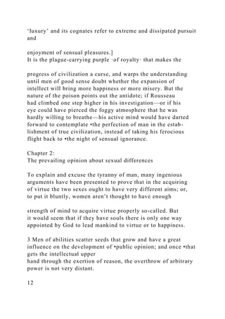 ‘luxury’ and its cognates refer to extreme and dissipated pursuit
and
enjoyment of sensual pleasures.]
It is the plague-carrying purple ·of royalty· that makes the
progress of civilization a curse, and warps the understanding
until men of good sense doubt whether the expansion of
intellect will bring more happiness or more misery. But the
nature of the poison points out the antidote; if Rousseau
had climbed one step higher in his investigation—or if his
eye could have pierced the foggy atmosphere that he was
hardly willing to breathe—his active mind would have darted
forward to contemplate •the perfection of man in the estab-
lishment of true civilization, instead of taking his ferocious
flight back to •the night of sensual ignorance.
Chapter 2:
The prevailing opinion about sexual differences
To explain and excuse the tyranny of man, many ingenious
arguments have been presented to prove that in the acquiring
of virtue the two sexes ought to have very different aims; or,
to put it bluntly, women aren’t thought to have enough
strength of mind to acquire virtue properly so-called. But
it would seem that if they have souls there is only one way
appointed by God to lead mankind to virtue or to happiness.
3 Men of abilities scatter seeds that grow and have a great
influence on the development of •public opinion; and once •that
gets the intellectual upper
hand through the exertion of reason, the overthrow of arbitrary
power is not very distant.
12
 