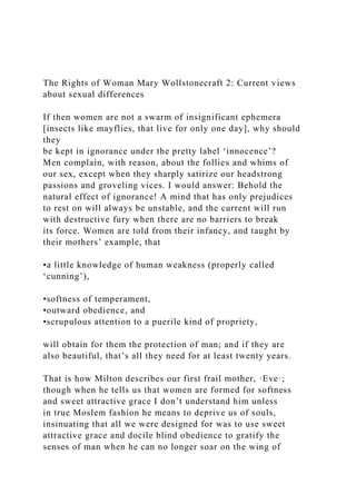 The Rights of Woman Mary Wollstonecraft 2: Current views
about sexual differences
If then women are not a swarm of insignificant ephemera
[insects like mayflies, that live for only one day], why should
they
be kept in ignorance under the pretty label ‘innocence’?
Men complain, with reason, about the follies and whims of
our sex, except when they sharply satirize our headstrong
passions and groveling vices. I would answer: Behold the
natural effect of ignorance! A mind that has only prejudices
to rest on will always be unstable, and the current will run
with destructive fury when there are no barriers to break
its force. Women are told from their infancy, and taught by
their mothers’ example, that
•a little knowledge of human weakness (properly called
‘cunning’),
•softness of temperament,
•outward obedience, and
•scrupulous attention to a puerile kind of propriety,
will obtain for them the protection of man; and if they are
also beautiful, that’s all they need for at least twenty years.
That is how Milton describes our first frail mother, ·Eve·;
though when he tells us that women are formed for softness
and sweet attractive grace I don’t understand him unless
in true Moslem fashion he means to deprive us of souls,
insinuating that all we were designed for was to use sweet
attractive grace and docile blind obedience to gratify the
senses of man when he can no longer soar on the wing of
 