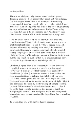 contemplation.
Those who advise us only to turn ourselves into gentle
domestic animals—how grossly they insult us! For instance,
the ‘winning softness’ that is so warmly and frequently
recommended, that ‘governs by obeying’—what childish ex-
pressions! And a being who will sink to the level of governing
by such underhand methods—what an insignificant being
that must be! Can it be an immortal one? ‘Certainly,’ says
Lord Bacon, ‘man is of kin to the beasts by his body: and
if he be not of kin to God by his spirit, he is a base and
ignoble creature!’ Men, indeed, seem to me to act in a very
unphilosophical manner when they try to secure the good
conduct of women by keeping them always in a state of
childhood. Rousseau was more consistent when he wanted
to stop the progress of reason in both sexes; for if men eat
·fruit· of the tree of knowledge, women will come in for a taste,
but the imperfect cultivation that their understandings now
receive will give them only a knowledge of evil.
Children, I agree, should be innocent; but when ‘innocent’
is applied to men or women it is merely a polite word
for ‘weak’. If it is granted that women were destined by
Providence [= ‘God’] to acquire human virtues, and to use
their understandings to achieve the stability of character
that is the firmest ground to rest our future hopes on, then
they must be permitted to look to the fountain of light (·God·)
and not forced to steeer by the twinkling of a mere satellite
(·man·). Milton was of a very different opinion. . . ., but it
would be hard to make consistent two passages that I am
now going to contrast. But then great men often led by their
senses into such inconsistencies. [In these lines Eve is speaking
to Adam.]
To whom thus Eve with perfect beauty adorned:
 