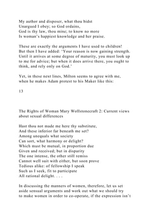 My author and disposer, what thou bidst
Unargued I obey; so God ordains,
God is thy law, thou mine; to know no more
Is woman’s happiest knowledge and her praise.
These are exactly the arguments I have used to children!
But then I have added: ‘Your reason is now gaining strength.
Until it arrives at some degree of maturity, you must look up
to me for advice; but when it does arrive there, you ought to
think, and rely only on God.’
Yet, in these next lines, Milton seems to agree with me,
when he makes Adam protest to his Maker like this:
13
The Rights of Woman Mary Wollstonecraft 2: Current views
about sexual differences
Hast thou not made me here thy substitute,
And these inferior far beneath me set?
Among unequals what society
Can sort, what harmony or delight?
Which must be mutual, in proportion due
Given and received; but in disparity
The one intense, the other still remiss
Cannot well suit with either, but soon prove
Tedious alike: of fellowship I speak
Such as I seek, fit to participate
All rational delight. . . .
In discussing the manners of women, therefore, let us set
aside sensual arguments and work out what we should try
to make women in order to co-operate, if the expression isn’t
 