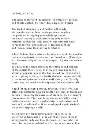 too bold, with God.
The sense of the word ‘education’ isn’t precisely defined,
so I should explain: by ‘individual education’ I mean
The kind of attention to a child that will slowly
sharpen the senses, form the temperament, regulate
the passions as they begin to bubble up, and set
the understanding to work before the body reaches
maturity; so that the ·fully mature· man will only have
to •continue the important task of learning to think
and reason, rather than .having to •start it.
I don’t believe that a private education can work the wonders
that some optimistic writers have attributed to it. [This topic
will be extensively discussed in chapter 12.] Men and women
must
be educated to a large extent by the opinions and manners
of the society they live in. In every age there has been a
stream of popular opinion that has carried everything along
with it, giving to that age a family character, so to speak. So
it’s reasonable to conclude that until society is differently
constituted, not much can be expected from education. All
I need for my present purpose, however, is this: Whatever
effect circumstances have on people’s abilities, everyone can
become virtuous by the exercise of his or her [see Glossary]
own reason; for if just one being was createdwith vicious
inclinations—i.e. was created positively bad—what could
save us from atheism? or if we worshipped a god, wouldn’t
we be worshipping a devil?
So the most perfect education, in my opinion, is the
use of the understanding in the way that is most likely to
strengthen the body and form the heart—i.e. to enable the
individual to attain such habits of virtue as will render him
 