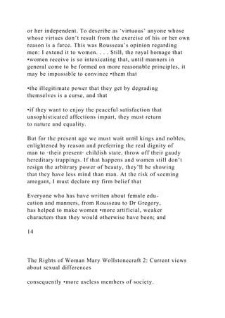 or her independent. To describe as ‘virtuous’ anyone whose
whose virtues don’t result from the exercise of his or her own
reason is a farce. This was Rousseau’s opinion regarding
men: I extend it to women. . . . Still, the royal homage that
•women receive is so intoxicating that, until manners in
general come to be formed on more reasonable principles, it
may be impossible to convince •them that
•the illegitimate power that they get by degrading
themselves is a curse, and that
•if they want to enjoy the peaceful satisfaction that
unsophisticated affections impart, they must return
to nature and equality.
But for the present age we must wait until kings and nobles,
enlightened by reason and preferring the real dignity of
man to ·their present· childish state, throw off their gaudy
hereditary trappings. If that happens and women still don’t
resign the arbitrary power of beauty, they’ll be showing
that they have less mind than man. At the risk of seeming
arrogant, I must declare my firm belief that
Everyone who has have written about female edu-
cation and manners, from Rousseau to Dr Gregory,
has helped to make women •more artificial, weaker
characters than they would otherwise have been; and
14
The Rights of Woman Mary Wollstonecraft 2: Current views
about sexual differences
consequently •more useless members of society.
 