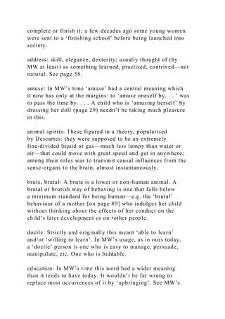 complete or finish it; a few decades ago some young women
were sent to a ‘finishing school’ before being launched into
society.
address: skill, elegance, dexterity; usually thought of (by
MW at least) as something learned, practised, contrived—not
natural. See page 58.
amuse: In MW’s time ‘amuse’ had a central meaning which
it now has only at the margins: to ‘amuse oneself by. . . ’ was
to pass the time by. . . . A child who is ‘amusing herself’ by
dressing her doll (page 29) needn’t be taking much pleasure
in this.
animal spirits: These figured in a theory, popularised
by Descartes: they were supposed to be an extremely
fine-divided liquid or gas—much less lumpy than water or
air—that could move with great speed and get in anywhere;
among their roles was to transmit causal influences from the
sense-organs to the brain, almost instantaneously.
brute, brutal: A brute is a lower or non-human animal. A
brutal or brutish way of behaving is one that falls below
a minimum standard for being human—e.g. the ‘brutal’
behaviour of a mother [on page 89] who indulges her child
without thinking about the effects of her conduct on the
child’s later development or on •other people.
docile: Strictly and originally this meant ‘able to learn’
and/or ‘willing to learn’. In MW’s usage, as in ours today,
a ‘docile’ person is one who is easy to manage, persuade,
manipulate, etc. One who is biddable.
education: In MW’s time this word had a wider meaning
than it tends to have today. It wouldn’t be far wrong to
replace most occurrences of it by ‘upbringing’. See MW’s
 