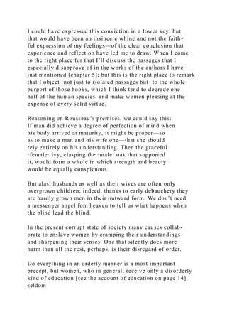 I could have expressed this conviction in a lower key; but
that would have been an insincere whine and not the faith-
ful expression of my feelings—of the clear conclusion that
experience and reflection have led me to draw. When I come
to the right place for that I’ll discuss the passages that I
especially disapprove of in the works of the authors I have
just mentioned [chapter 5]; but this is the right place to remark
that I object ·not just to isolated passages but· to the whole
purport of those books, which I think tend to degrade one
half of the human species, and make women pleasing at the
expense of every solid virtue.
Reasoning on Rousseau’s premises, we could say this:
If man did achieve a degree of perfection of mind when
his body arrived at maturity, it might be proper—so
as to make a man and his wife one—that she should
rely entirely on his understanding. Then the graceful
·female· ivy, clasping the ·male· oak that supported
it, would form a whole in which strength and beauty
would be equally conspicuous.
But alas! husbands as well as their wives are often only
overgrown children; indeed, thanks to early debauchery they
are hardly grown men in their outward form. We don’t need
a messenger angel fom heaven to tell us what happens when
the blind lead the blind.
In the present corrupt state of society many causes collab-
orate to enslave women by cramping their understandings
and sharpening their senses. One that silently does more
harm than all the rest, perhaps, is their disregard of order.
Do everything in an orderly manner is a most important
precept, but women, who in general; receive only a disorderly
kind of education [see the account of education on page 14],
seldom
 