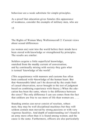 behaviour are a weak substitute for simple principles.
As a proof that education gives females this appearance
of weakness, consider the example of military men, who are
15
The Rights of Woman Mary Wollstonecraft 2: Current views
about sexual differences
(as women are) sent into the world before their minds have
been stored with knowledge or strengthened by principles.
The results are similar:
Soldiers acquire a little superficial knowledge,
snatched from the muddy current of conversation;
and by continually mixing with society they gain what
is termed ‘knowledge of the world’.
(This acquaintance with manners and customs has often
been confused with •knowledge of the human heart. But
that •honourable label can’t be deserved by the crude fruit
of casual observation, never brought to the test of judgment
based on combining experience with theory.) When the edu-
cation has been the same, where is the difference between
the sexes? The only difference I can see comes from the fact
that soldiers are free to see more of life than women are. . . .
Standing armies can never consist of resolute, robust
men; they may be well disciplined machines but they will
seldom contain men moved by strong passions or with very
vigorous faculties. And depth of understanding isn’t found in
an army more often than it is found among women; and the
cause is the same. Furthermore, officers are also particularly
 