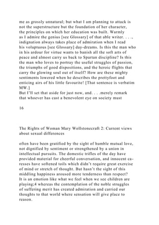 me as grossly unnatural; but what I am planning to attack is
not the superstructure but the foundation of her character,
the principles on which her education was built. Warmly
as I admire the genius [see Glossary] of that able writer. . . .,
indignation always takes place of admiration when I read
his voluptuous [see Glossary] day-dreams. Is this the man who
in his ardour for virtue wants to banish all the soft arts of
peace and almost carry us back to Spartan discipline? Is this
the man who loves to portray the useful struggles of passion,
the triumphs of good dispositions, and the heroic flights that
carry the glowing soul out of itself? How are these mighty
sentiments lowered when he describes the prettyfoot and
enticing airs of his little favourite! [That sentence is verbatim
MW.]
But I’ll set that aside for just now, and. . . .merely remark
that whoever has cast a benevolent eye on society must
16
The Rights of Woman Mary Wollstonecraft 2: Current views
about sexual differences
often have been gratified by the sight of humble mutual love,
not dignified by sentiment or strengthened by a union in
intellectual pursuits. The domestic trifles of the day have
provided material for cheerful conversation, and innocent ca-
resses have softened toils which didn’t require great exercise
of mind or stretch of thought. But hasn’t the sight of this
middling happiness aroused more tenderness than respect?
It is an emotion like what we feel when we see children are
playing;4 whereas the contemplation of the noble struggles
of suffering merit has created admiration and carried our
thoughts to that world where sensation will give place to
reason.
 