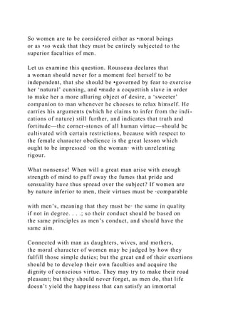 So women are to be considered either as •moral beings
or as •so weak that they must be entirely subjected to the
superior faculties of men.
Let us examine this question. Rousseau declares that
a woman should never for a moment feel herself to be
independent, that she should be •governed by fear to exercise
her ‘natural’ cunning, and •made a coquettish slave in order
to make her a more alluring object of desire, a ‘sweeter’
companion to man whenever he chooses to relax himself. He
carries his arguments (which he claims to infer from the indi-
cations of nature) still further, and indicates that truth and
fortitude—the corner-stones of all human virtue—should be
cultivated with certain restrictions, because with respect to
the female character obedience is the great lesson which
ought to be impressed ·on the woman· with unrelenting
rigour.
What nonsense! When will a great man arise with enough
strength of mind to puff away the fumes that pride and
sensuality have thus spread over the subject? If women are
by nature inferior to men, their virtues must be ·comparable
with men’s, meaning that they must be· the same in quality
if not in degree. . . .; so their conduct should be based on
the same principles as men’s conduct, and should have the
same aim.
Connected with man as daughters, wives, and mothers,
the moral character of women may be judged by how they
fulfill those simple duties; but the great end of their exertions
should be to develop their own faculties and acquire the
dignity of conscious virtue. They may try to make their road
pleasant; but they should never forget, as men do, that life
doesn’t yield the happiness that can satisfy an immortal
 