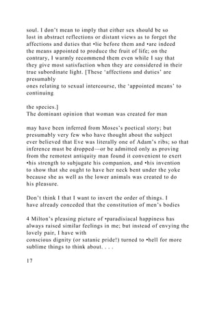 soul. I don’t mean to imply that either sex should be so
lost in abstract reflections or distant views as to forget the
affections and duties that •lie before them and •are indeed
the means appointed to produce the fruit of life; on the
contrary, I warmly recommend them even while I say that
they give most satisfaction when they are considered in their
true subordinate light. [These ‘affections and duties’ are
presumably
ones relating to sexual intercourse, the ‘appointed means’ to
continuing
the species.]
The dominant opinion that woman was created for man
may have been inferred from Moses’s poetical story; but
presumably very few who have thought about the subject
ever believed that Eve was literally one of Adam’s ribs; so that
inference must be dropped—or be admitted only as proving
from the remotest antiquity man found it convenient to exert
•his strength to subjugate his companion, and •his invention
to show that she ought to have her neck bent under the yoke
because she as well as the lower animals was created to do
his pleasure.
Don’t think I that I want to invert the order of things. I
have already conceded that the constitution of men’s bodies
4 Milton’s pleasing picture of •paradisiacal happiness has
always raised similar feelings in me; but instead of envying the
lovely pair, I have with
conscious dignity (or satanic pride!) turned to •hell for more
sublime things to think about. . . .
17
 