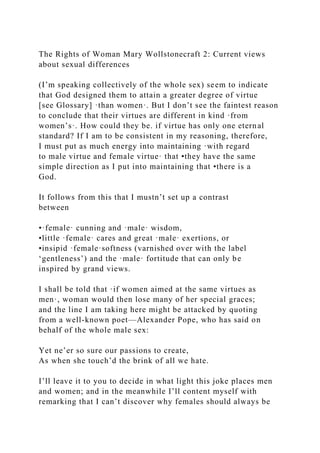 The Rights of Woman Mary Wollstonecraft 2: Current views
about sexual differences
(I’m speaking collectively of the whole sex) seem to indicate
that God designed them to attain a greater degree of virtue
[see Glossary] ·than women·. But I don’t see the faintest reason
to conclude that their virtues are different in kind ·from
women’s·. How could they be. if virtue has only one eternal
standard? If I am to be consistent in my reasoning, therefore,
I must put as much energy into maintaining ·with regard
to male virtue and female virtue· that •they have the same
simple direction as I put into maintaining that •there is a
God.
It follows from this that I mustn’t set up a contrast
between
•·female· cunning and ·male· wisdom,
•little ·female· cares and great ·male· exertions, or
•insipid ·female·softness (varnished over with the label
‘gentleness’) and the ·male· fortitude that can only be
inspired by grand views.
I shall be told that ·if women aimed at the same virtues as
men·, woman would then lose many of her special graces;
and the line I am taking here might be attacked by quoting
from a well-known poet—Alexander Pope, who has said on
behalf of the whole male sex:
Yet ne’er so sure our passions to create,
As when she touch’d the brink of all we hate.
I’ll leave it to you to decide in what light this joke places men
and women; and in the meanwhile I’ll content myself with
remarking that I can’t discover why females should always be
 