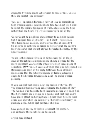 degraded by being made subservient to love or lust, unless
they are mortal [see Glossary].
Yes, yes—speaking disrespectfully of love is committing
high treason against sentiment and fine feelings! But I want
to speak the simple language of truth, addressing the head
rather than the heart. To try to reason •love out of the
world would be pointless and contrary to common sense;
but it appears less wild to try—·as I shall·—to restrain
•this tumultuous passion, and to prove that it shouldn’t
be allowed to dethrone superior powers or grab the sceptre
[see Glossary] that should always be wielded, coolly, by the
understanding.
Youth is the season for love in both sexes; but in those
days of thoughtless enjoyment one should prepare for the
more important years of life when reflection takes place of
sensation. [MW was 33 years old when this was published.] But
Rousseau and most of his male followers have strongly
maintained that the whole tendency of female education
ought to be directed towards one goal—to make women
pleasing.
If you support that opinion, let me reason with you. Do
you imagine that marriage can eradicate the habits of life?
The woman who has only been taught to please will soon find
that her charms are oblique sun-beams, and that they can’t
have much effect on her husband’s heart when he sees them
every day and when the summer ·of her physical beauty· is
past and gone. When that happens, she may
have enough energy to look into herself for comfort,
and cultivate the faculties she has idled;
or she may instead
 