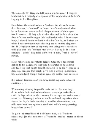 The amiable Dr. Gregory fell into a similar error. I respect
his heart, but entirely disapprove of his celebrated A Father’s
Legacy to his Daughters.
He advises them to develop a fondness for dress, because
this, he says, is ‘natural’ to them. I can’t understand what
he or Rousseau mean in their frequent uses of the vague
word ‘natural’. If they told us that the soul before birth was
fond of dress and brought this inclination with it into a new
body, I would listen to them with a half smile, as I often do
when I hear someone pontificating about ‘innate elegance’.
But if Gregory meant to say only that using one’s faculties
will give one this fondness ·for dress·, I deny it. It is not
natural: it arises, like false ambition in men, from a love of
power.
[MW reports and scornfully rejects Gregory’s recommen-
dation to his daughters that they be careful to hold down
any feeeling that might lead them to be to be too vigorous in
dancing, because that might give men a wrong impression.
She concludes:] I hope that no sensible mother will restrain
the natural frankness of youth by instilling such indecent
cautions. . . .
Women ought to try to purify their hearts; but can they
do so when their undeveloped understandings make them
entirely dependent on their senses for occupation and amuse-
ment [see Glossary], when no noble undertaking raises them
above the day’s little vanities or enables them to curb the
wild emotions that agitate a reed over which every passing
breeze has power?
To gain the affections of a virtuous man, is affectation
necessary? [In that sentence ‘affectation’ means ‘pretence about
what
 