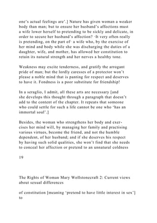 one’s actual feelings are’.] Nature has given woman a weaker
body than man; but to ensure her husband’s affections must
a wife lower herself to pretending to be sickly and delicate, in
order to secure her husband’s affection? ·It very often really
is pretending, on the part of· a wife who, by the exercise of
her mind and body while she was discharging the duties of a
daughter, wife, and mother, has allowed her constitution to
retain its natural strength and her nerves a healthy tone.
Weakness may excite tenderness, and gratify the arrogant
pride of man; but the lordly caresses of a protector won’t
please a noble mind that is panting for respect and deserves
to have it. Fondness is a poor substitute for friendship!
In a seraglio, I admit, all these arts are necessary [and
she develops this thought through a paragraph that doesn’t
add to the content of the chapter. It repeats that someone
who could settle for such a life cannot be one who ‘has an
immortal soul’.]
Besides, the woman who strengthens her body and exer-
cises her mind will, by managing her family and practising
various virtues, become the friend, and not the humble
dependent, of her husband; and if she deserves his respect
by having such solid qualities, she won’t find that she needs
to conceal her affection or pretend to an unnatural coldness
19
The Rights of Woman Mary Wollstonecraft 2: Current views
about sexual differences
of constitution [meaning ‘pretend to have little interest in sex’]
to
 