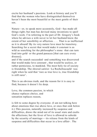 excite her husband’s passions. Look at history and you’ll
find that the women who have distinguished themselves
haven’t been the most beautiful or the most gentle of their
sex.
Nature—or, to speak more accurately, God—has made all
things right; but man has devised many inventions to spoil
God’s work. I’m referring to the part of Dr. Gregory’s book
where he advises a wife never to let her husband know the
extent of her sensibility or affection. . . . That is as ineffectual
as it is absurd! By its very nature love must be transitory.
Searching for a secret that would make it constant is as
wild as searching for the philosopher’s stone ·that can turn
lead into gold· or the grand panacea [that can cure every
disease];
and if the search succeeded ·and something was discovered
that would make love constant·, that would be useless, or
rather pernicious, to mankind. The most holy tie of society
is friendship. The shrewd satirist ·La Rochefoucauld· was
right when he said that ‘rare as true love is, true friendship
is still rarer’.
This is an obvious truth, and the reason for it is easy to
find, because it doesn’t lie deep.
Love, the common passion, in which
chance replaces choice, and
sensation replaces reason,
is felt to some degree by everyone. (I am not talking here
about emotions that rise above love, or ones that sink below
it.) This passion, naturally increased by suspense and
difficulties, draws the mind out of its usual state and exalts
the affections; but the fever of love is allowed to subside
by the security of marriage—·its release from the kinds of
suspense and difficulties that occur in a love affair·. The
 