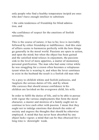 only people who find a healthy temperature insipid are ones
who don’t have enough intellect to substitute
• the calm tenderness of friendship for blind admira-
tion, and
•the confidence of respect for the emotions of foolish
sensuality.
This is the course of nature; it has to be; love is inevitably
followed by either friendship or indifference. And this state
of affairs seems to harmonize perfectly with the how things
go generally in the moral world. Passions are spurs to action,
and open the mind; but when the object has been gained
and the satisfied mind relaxes in enjoyment, the passions
sink to the level of mere appetites, a matter of momentary
personal gratification. The man who had some virtue while
he was struggling for a crown often becomes a voluptuous
tyrant when he is wearing it; and when the lover continues
to exist in the husband the result is a foolish old man who
•is a prey to childish whims and foolish jealousies, and
•neglects the serious duties of life, and by whom
•the caresses that should arouse confidence in his
children are lavished on the overgrown child, his wife.
In order to fulfil the duties of life, and to be able to pursue
with vigour the various employments that form the moral
character, a master and mistress of a family ought not to
continue to love each other with passion. I mean that they
ought not to indulge emotions that disturb the order of
society and engross the thoughts that should be otherwise
employed. A mind that has never been absorbed by one
object lacks vigour; a mind that can be thus obsessed for a
long time is ·downright· weak.
 
